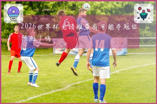 2026世界杯竞猜谁最有可能夺冠你预测了吗