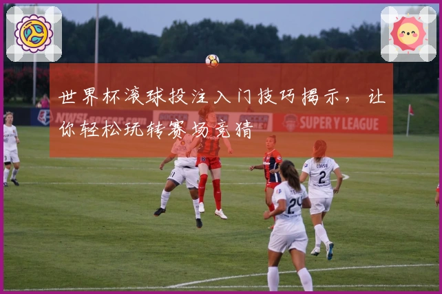 世界杯滚球投注入门技巧揭示，让你轻松玩转赛场竞猜